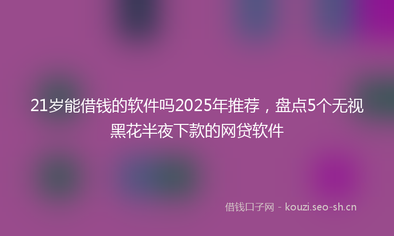 21岁能借钱的软件吗2025年推荐,盘点5个无视黑花半夜下款的网贷软件