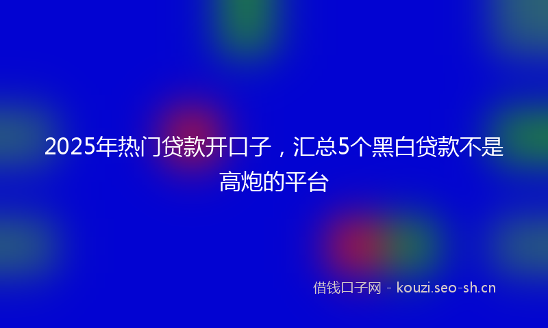 2025年热门贷款开口子，汇总5个黑白贷款不是高炮的平台