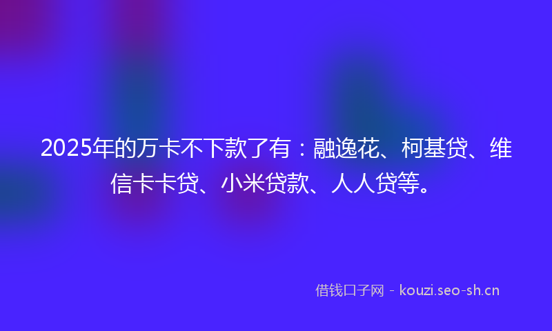 2025年的万卡不下款了有：融逸花、柯基贷、维信卡卡贷、小米贷款、人人贷等。
