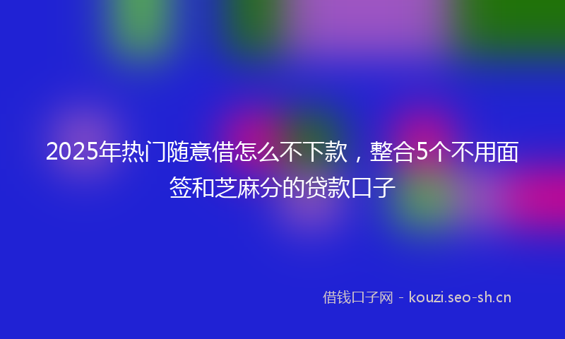 2025年热门随意借怎么不下款,整合5个不用面签和芝麻分的贷款口子