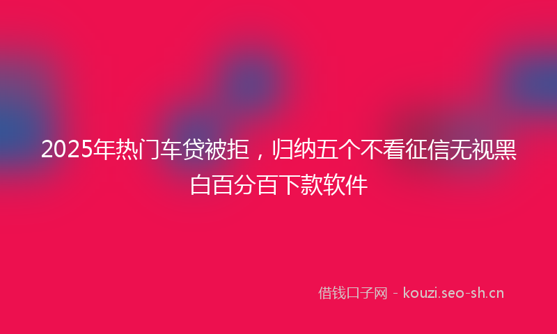 2025年热门车贷被拒，归纳五个不看征信无视黑白百分百下款软件