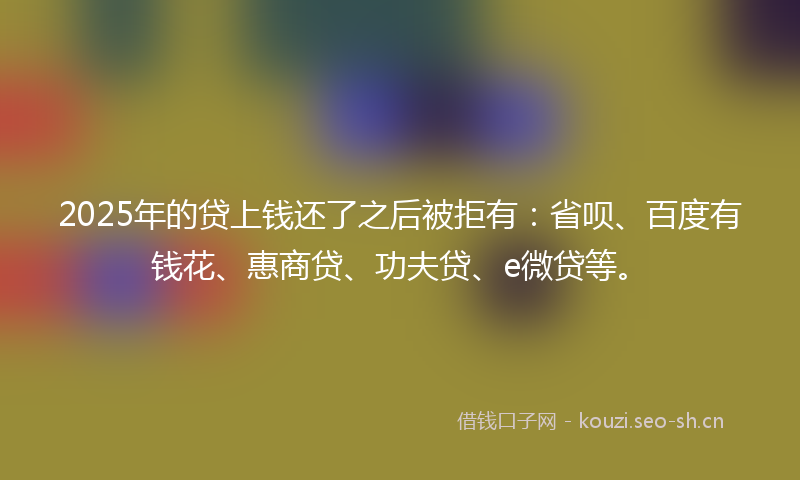 2025年的贷上钱还了之后被拒有：省呗、百度有钱花、惠商贷、功夫贷、e微贷等。