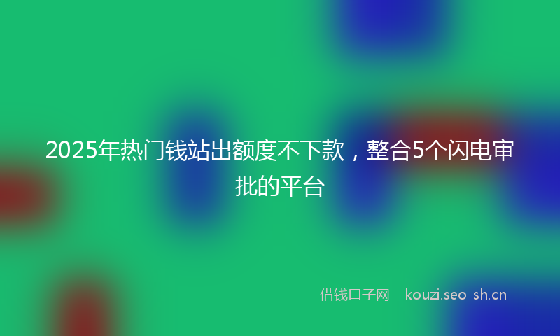 2025年热门钱站出额度不下款，整合5个闪电审批的平台