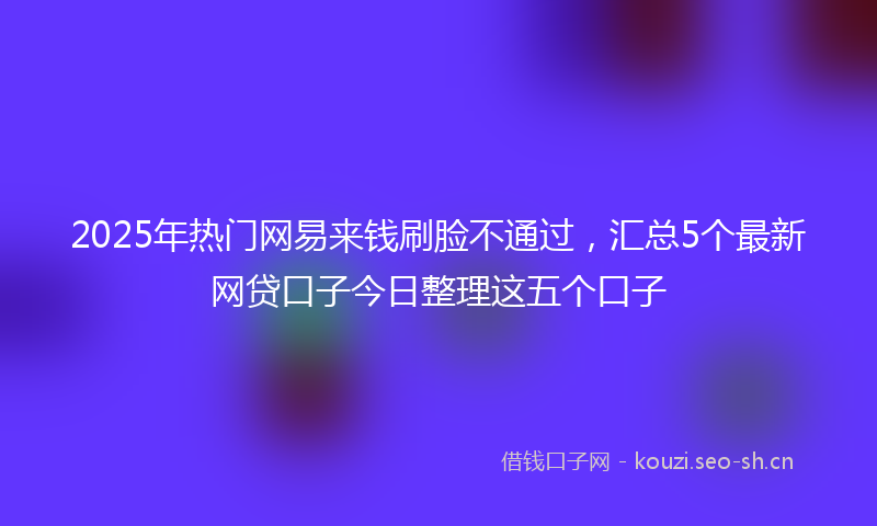 2025年热门网易来钱刷脸不通过，汇总5个最新网贷口子今日整理这五个口子