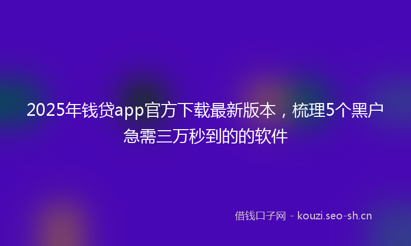 2025年钱贷app官方下载最新版本，梳理5个黑户急需三万秒到的的软件