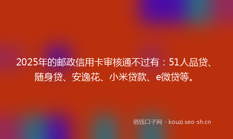 2025年的邮政信用卡审核通不过有:51人品贷、随身贷、安逸花、小米贷款、e微贷等。
