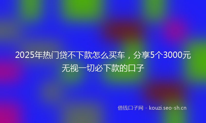 2025年热门贷不下款怎么买车,分享5个3000元无视一切必下款的口子