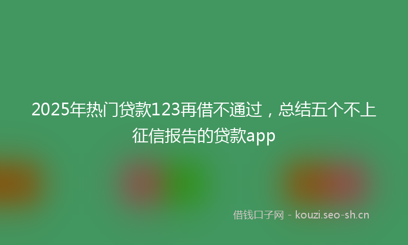 2025年热门贷款123再借不通过,总结五个不上征信报告的贷款app