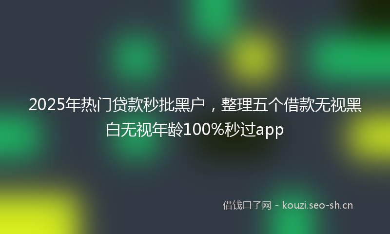 2025年热门贷款秒批黑户，整理五个借款无视黑白无视年龄100%秒过app