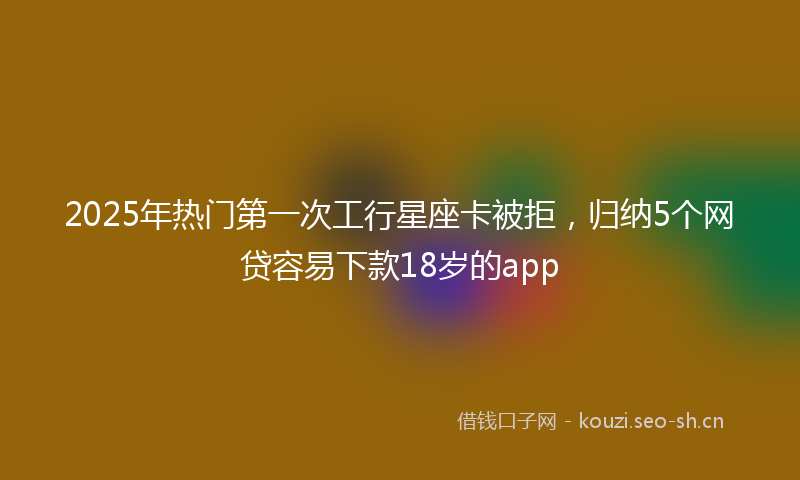 2025年热门第一次工行星座卡被拒，归纳5个网贷容易下款18岁的app
