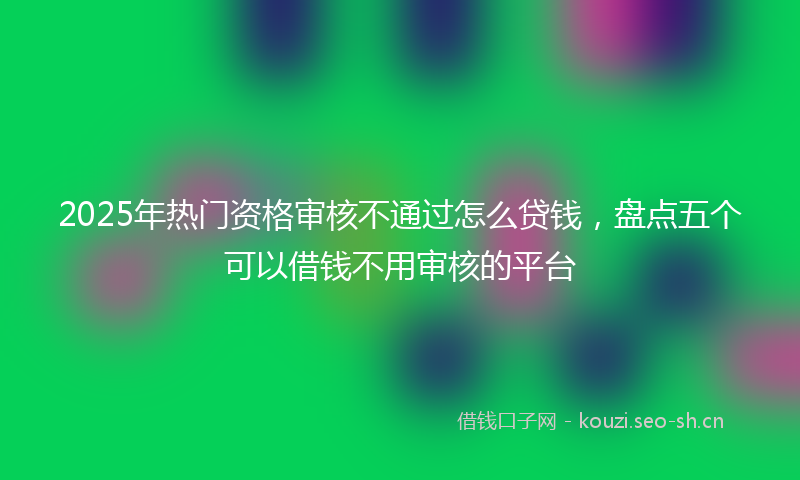 2025年热门资格审核不通过怎么贷钱，盘点五个可以借钱不用审核的平台