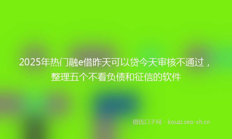 2025年热门融e借昨天可以贷今天审核不通过，整理五个不看负债和征信的软件