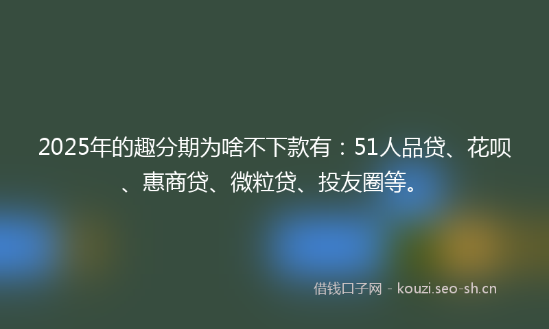 2025年的趣分期为啥不下款有：51人品贷、花呗、惠商贷、微粒贷、投友圈等。