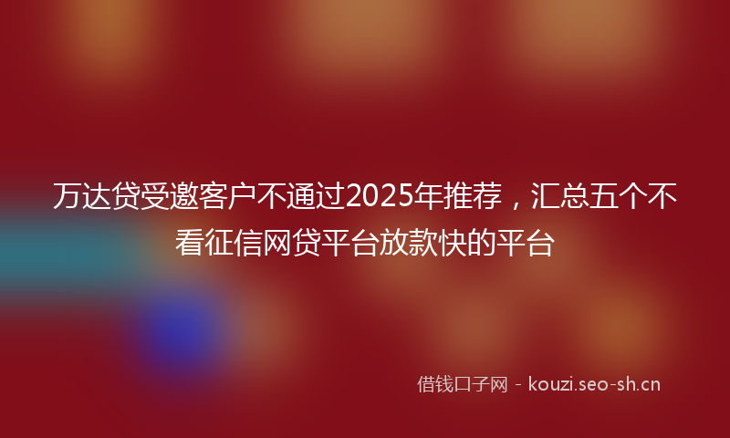万达贷受邀客户不通过2025年推荐，汇总五个不看征信网贷平台放款快的平台