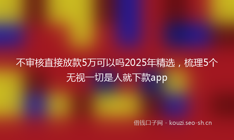 不审核直接放款5万可以吗2025年精选，梳理5个无视一切是人就下款app