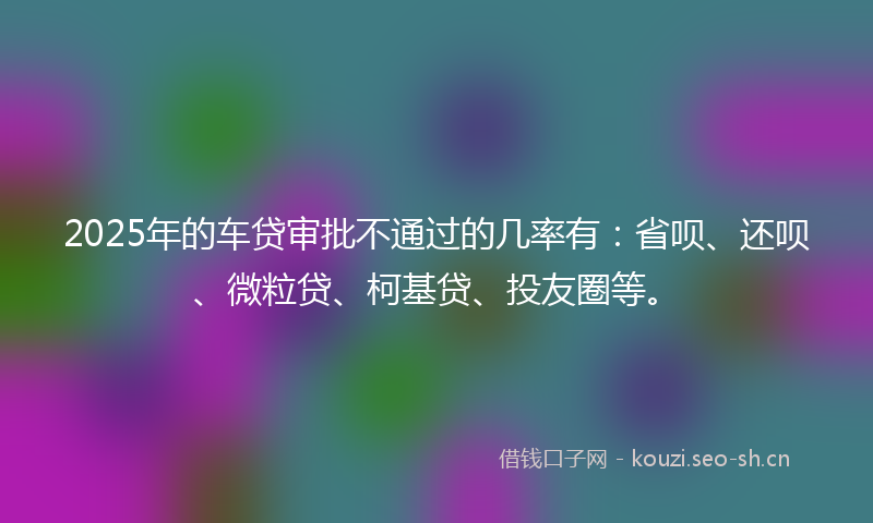 2025年的车贷审批不通过的几率有：省呗、还呗、微粒贷、柯基贷、投友圈等。