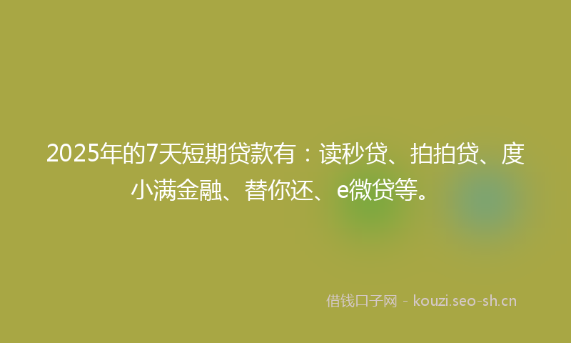 2025年的7天短期贷款有：读秒贷、拍拍贷、度小满金融、替你还、e微贷等。