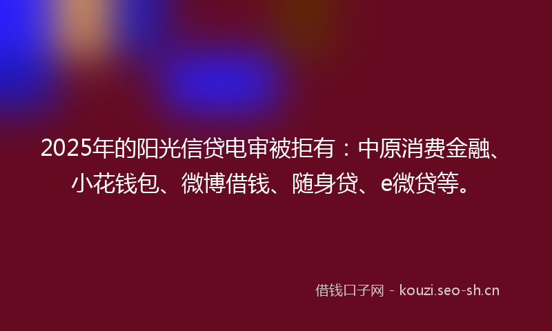 2025年的阳光信贷电审被拒有：中原消费金融、小花钱包、微博借钱、随身贷、e微贷等。