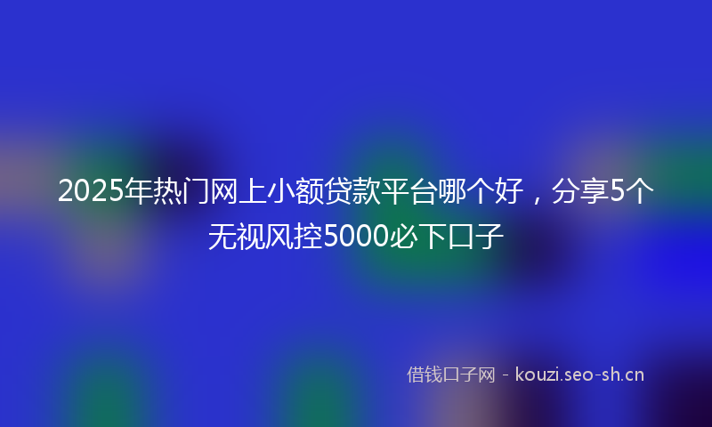 2025年热门网上小额贷款平台哪个好，分享5个无视风控5000必下口子