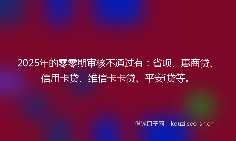 2025年的零零期审核不通过有：省呗、惠商贷、信用卡贷、维信卡卡贷、平安i贷等。