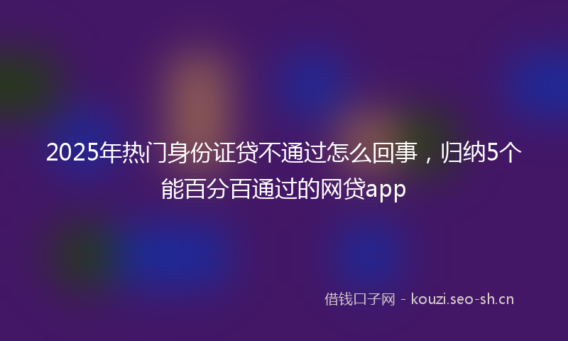 2025年热门身份证贷不通过怎么回事，归纳5个能百分百通过的网贷app