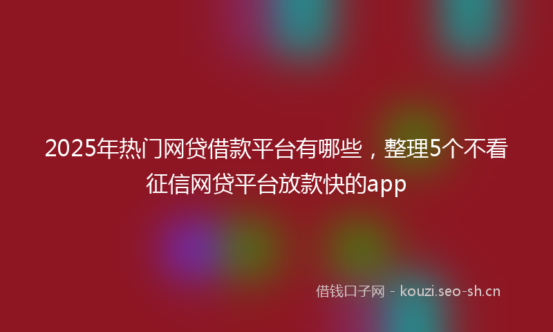 2025年热门网贷借款平台有哪些，整理5个不看征信网贷平台放款快的app