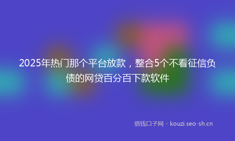 2025年热门那个平台放款，整合5个不看征信负债的网贷百分百下款软件