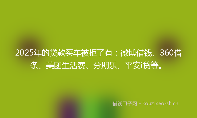 2025年的贷款买车被拒了有：微博借钱、360借条、美团生活费、分期乐、平安i贷等。
