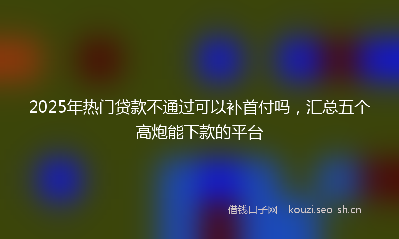 2025年热门贷款不通过可以补首付吗，汇总五个高炮能下款的平台
