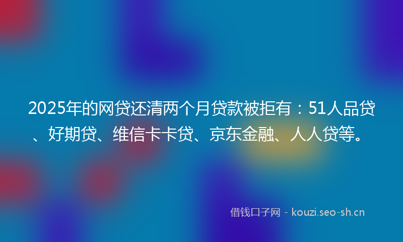 2025年的网贷还清两个月贷款被拒有：51人品贷、好期贷、维信卡卡贷、京东金融、人人贷等。