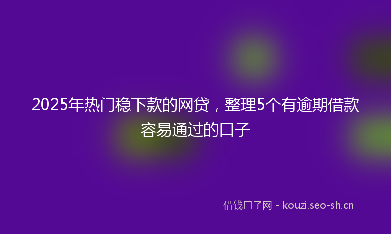 2025年热门稳下款的网贷，整理5个有逾期借款容易通过的口子