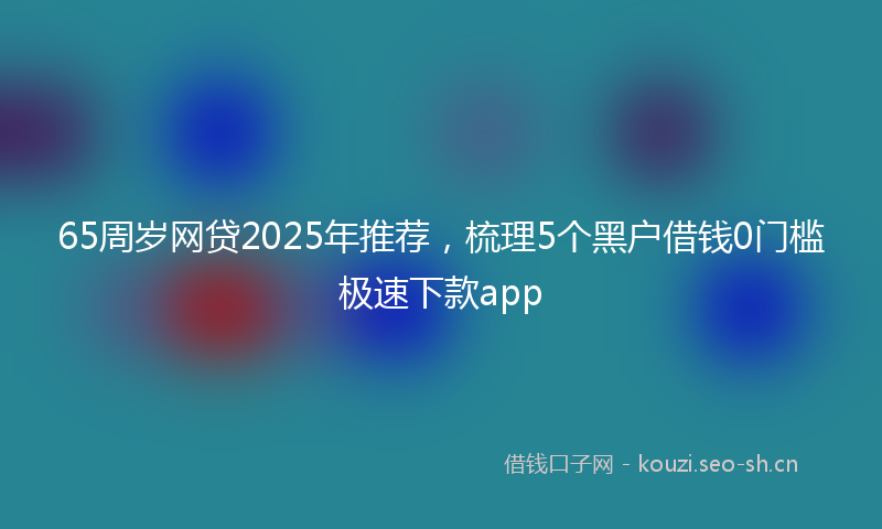 65周岁网贷2025年推荐，梳理5个黑户借钱0门槛极速下款app