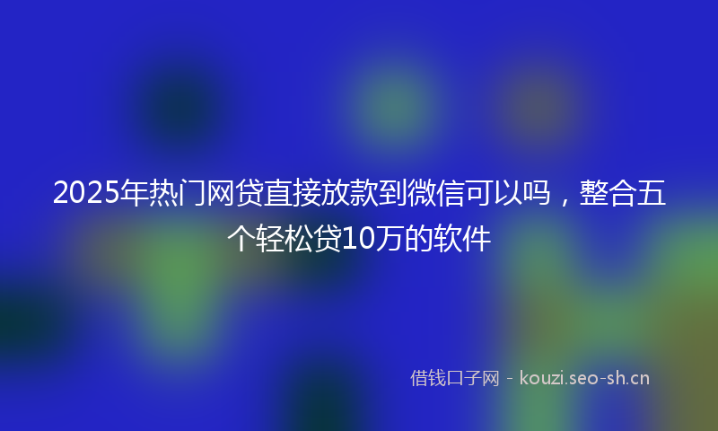 2025年热门网贷直接放款到微信可以吗，整合五个轻松贷10万的软件