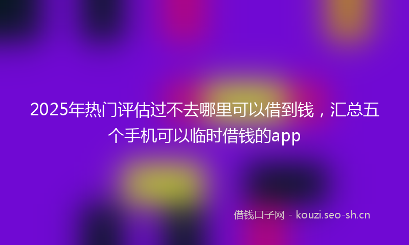 2025年热门评估过不去哪里可以借到钱，汇总五个手机可以临时借钱的app