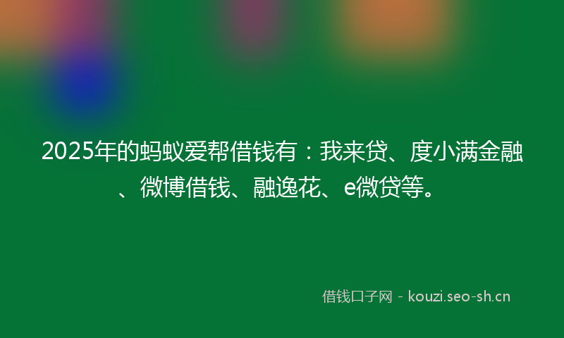 2025年的蚂蚁爱帮借钱有：我来贷、度小满金融、微博借钱、融逸花、e微贷等。