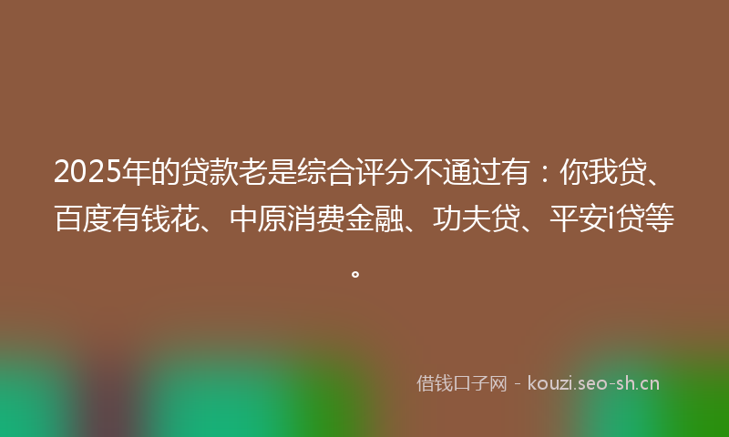 2025年的贷款老是综合评分不通过有：你我贷、百度有钱花、中原消费金融、功夫贷、平安i贷等。