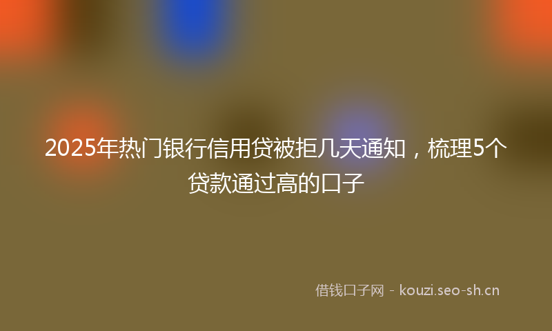 2025年热门银行信用贷被拒几天通知，梳理5个贷款通过高的口子