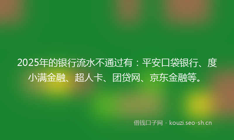 2025年的银行流水不通过有：平安口袋银行、度小满金融、超人卡、团贷网、京东金融等。