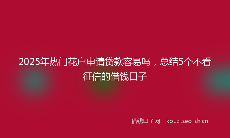 2025年热门花户申请贷款容易吗，总结5个不看征信的借钱口子