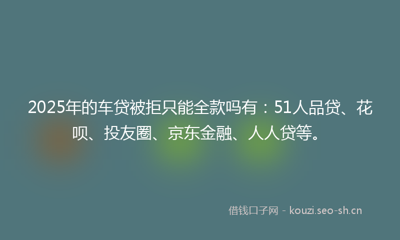 2025年的车贷被拒只能全款吗有：51人品贷、花呗、投友圈、京东金融、人人贷等。
