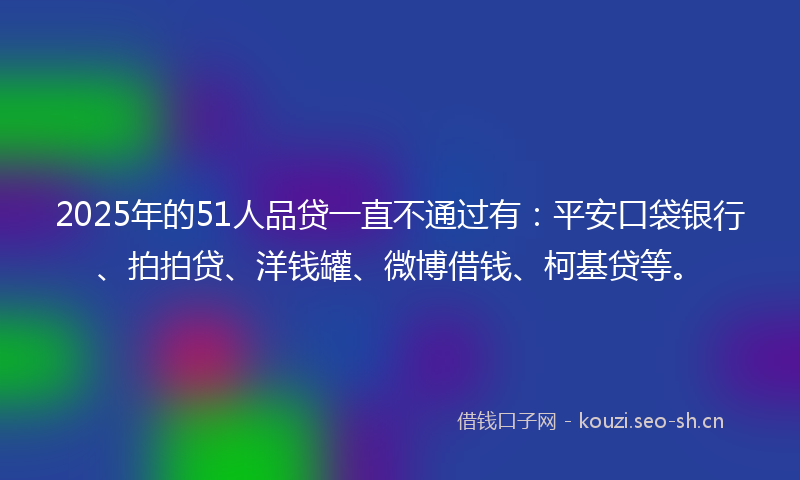 2025年的51人品贷一直不通过有：平安口袋银行、拍拍贷、洋钱罐、微博借钱、柯基贷等。