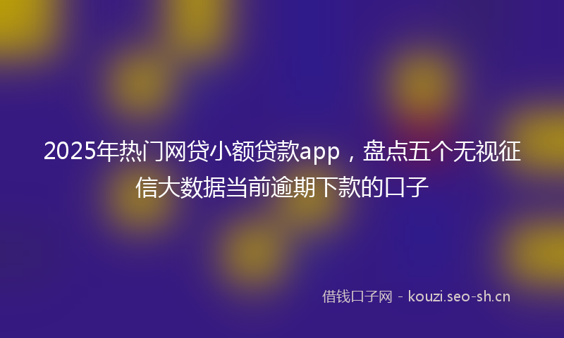 2025年热门网贷小额贷款app，盘点五个无视征信大数据当前逾期下款的口子