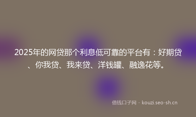 2025年的网贷那个利息低可靠的平台有：好期贷、你我贷、我来贷、洋钱罐、融逸花等。