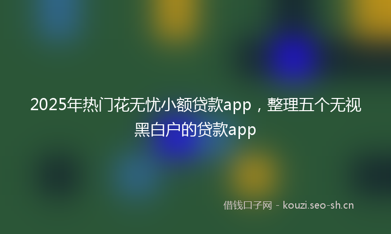2025年热门花无忧小额贷款app，整理五个无视黑白户的贷款app