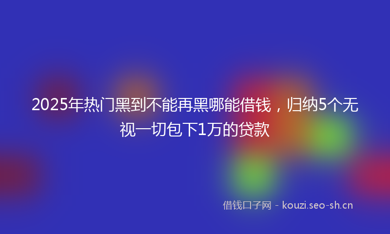 2025年热门黑到不能再黑哪能借钱,归纳5个无视一切包下1万的贷款