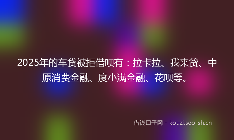 2025年的车贷被拒借呗有：拉卡拉、我来贷、中原消费金融、度小满金融、花呗等。
