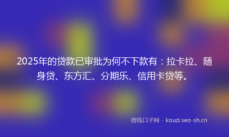 2025年的贷款已审批为何不下款有：拉卡拉、随身贷、东方汇、分期乐、信用卡贷等。