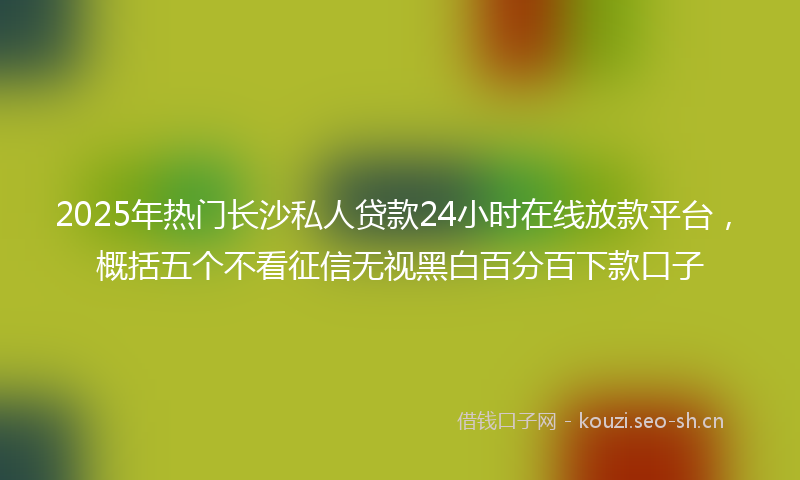 2025年热门长沙私人贷款24小时在线放款平台，概括五个不看征信无视黑白百分百下款口子