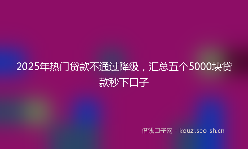 2025年热门贷款不通过降级，汇总五个5000块贷款秒下口子