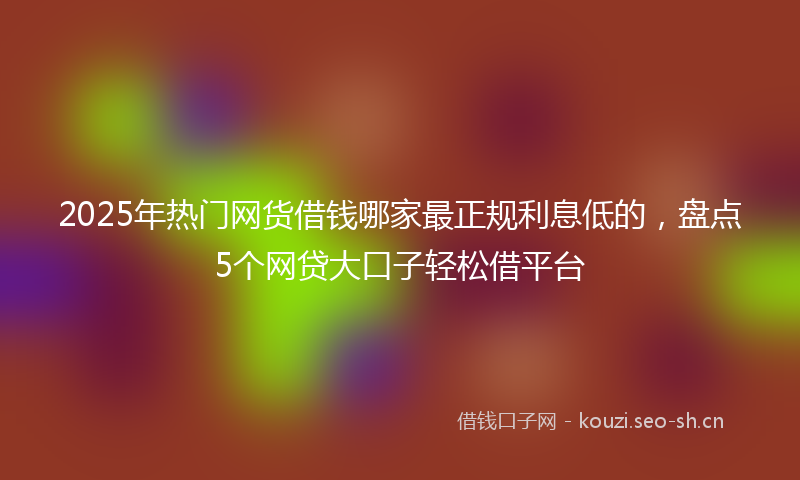 2025年热门网货借钱哪家最正规利息低的，盘点5个网贷大口子轻松借平台